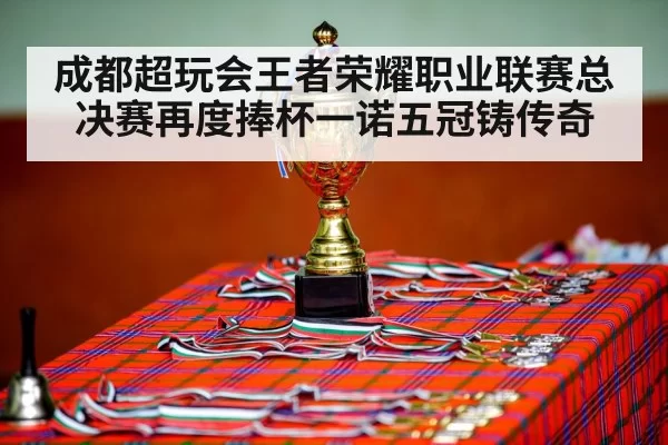 成都超玩会王者荣耀职业联赛总决赛再度捧杯一诺五冠铸传奇