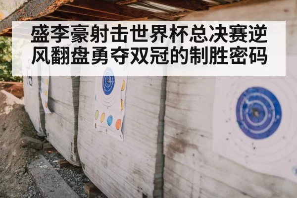 盛李豪射击世界杯总决赛逆风翻盘勇夺双冠的制胜密码