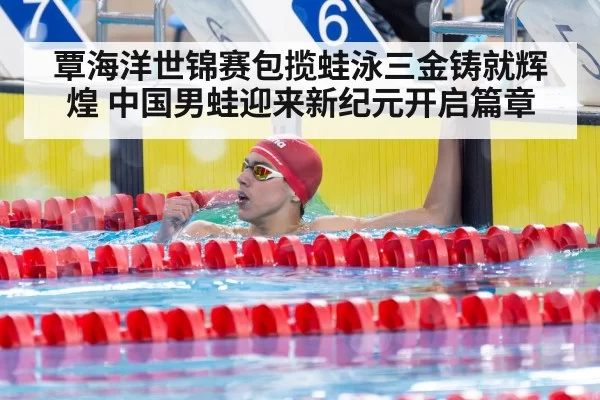 覃海洋世锦赛包揽蛙泳三金铸就辉煌 中国男蛙迎来新纪元开启篇章