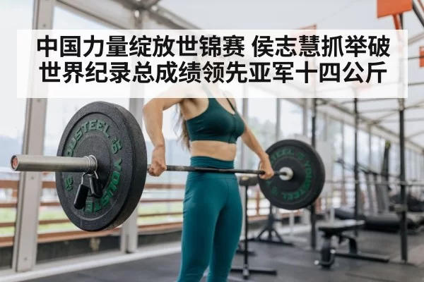 中国力量绽放世锦赛 侯志慧抓举破世界纪录总成绩领先亚军十四公斤